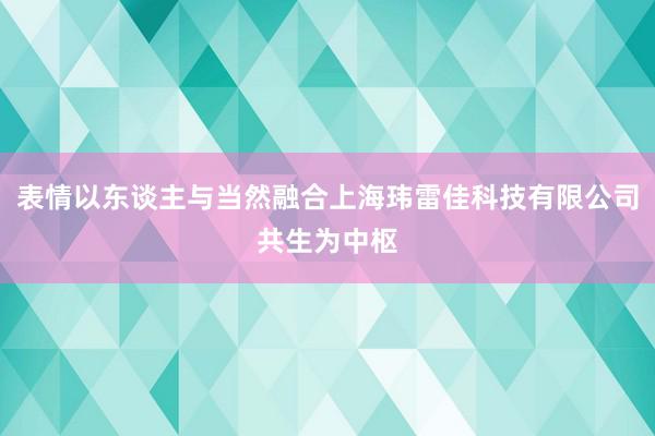 表情以东谈主与当然融合上海玮雷佳科技有限公司共生为中枢